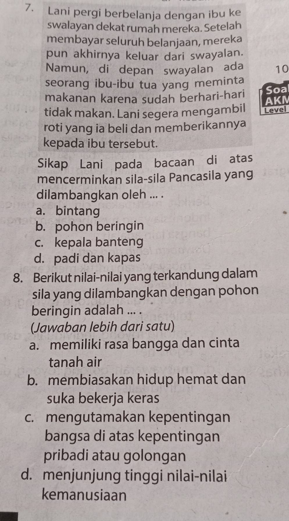 Lani pergi berbelanja dengan ibu ke
swalayan dekat rumah mereka. Setelah
membayar seluruh belanjaan, mereka
pun akhirnya keluar dari swayalan.
Namun, di depan swayalan ada 10
seorang ibu-ibu tua yang meminta
makanan karena sudah berhari-hari Soal
AKM
tidak makan. Lani segera mengambil Level
roti yang ia beli dan memberikannya
kepada ibu tersebut.
Sikap Lani pada bacaan di atas
mencerminkan sila-sila Pancasila yang
dilambangkan oleh ... .
a. bintang
b. pohon beringin
c. kepala banteng
d. padi dan kapas
8. Berikut nilai-nilai yang terkandung dalam
sila yang dilambangkan dengan pohon
beringin adalah ... .
(Jawaban lebih dari satu)
a. memiliki rasa bangga dan cinta
tanah air
b. membiasakan hidup hemat dan
suka bekerja keras
c. mengutamakan kepentingan
bangsa di atas kepentingan
pribadi atau golongan
d. menjunjung tinggi nilai-nilai
kemanusiaan