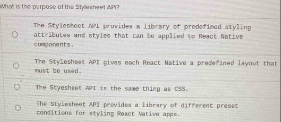 What is the purpose of the Stylesheet API?
The Stylesheet API provides a library of predefined styling
attributes and styles that can be applied to React Native
components.
The Stylesheet API gives each React Native a predefined layout that
must be used.
The Styesheet API is the same thing as CSS.
The Stylesheet API provides a library of different preset
conditions for styling React Native apps.