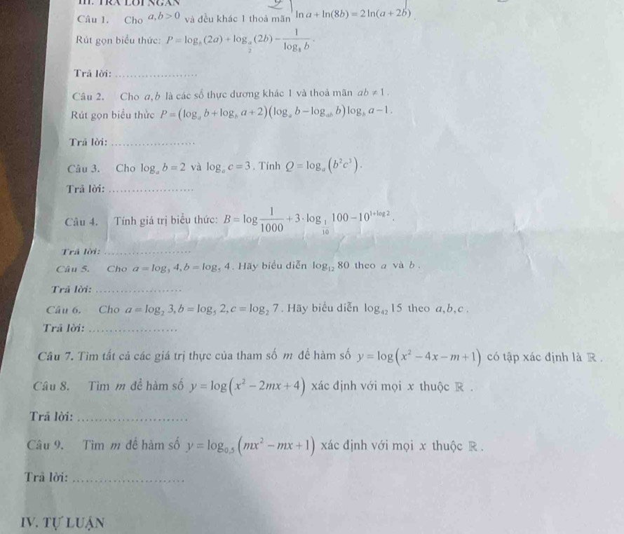 Cho a,b>0 và đều khác 1 thoả mãn ln a+ln (8b)=2ln (a+2b)
Rút gọn biểu thức: P=log _5(2a)+log _ a/2 (2b)-frac 1log _8b.
Trã lời:_
Câu 2. Cho a,b là các số thực dương khác 1 và thoả mãn ab!= 1.
Rút gọn biểu thức P=(log _ab+log _ba+2)(log _ab-log _abb)log _ba-1.
Trả lời:_
Câu 3. Cho log _ab=2 và log _ac=3. Tính Q=log _a(b^2c^3).
Trả lời:_
Câu 4. Tính giá trị biểu thức: B=log  1/1000 +3· log _ 1/10 100-10^(1+log 2).
Trã lời:_
Câu 5. Cho a=log _34,b=log _54.Ha y biểu diễn log _1280 theo a và b .
Trã lời:_
Câu 6. Cho a=log _23,b=log _52,c=log _27. Hãy biểu diễn log _4215 theo a,b,c .
Trã lời:_
Câu 7. Tìm tất cả các giá trị thực của tham số m đề hàm số y=log (x^2-4x-m+1) có tập xác định là R .
Câu 8. Tìm m đề hàm số y=log (x^2-2mx+4) xác định với mọi x thuộc R .
Trã lời:_
Câu 9. Tìm m để hàm số y=log _0.5(mx^2-mx+1) xác định với mọi x thuộc R.
Trã lời:_
IV. tự luận