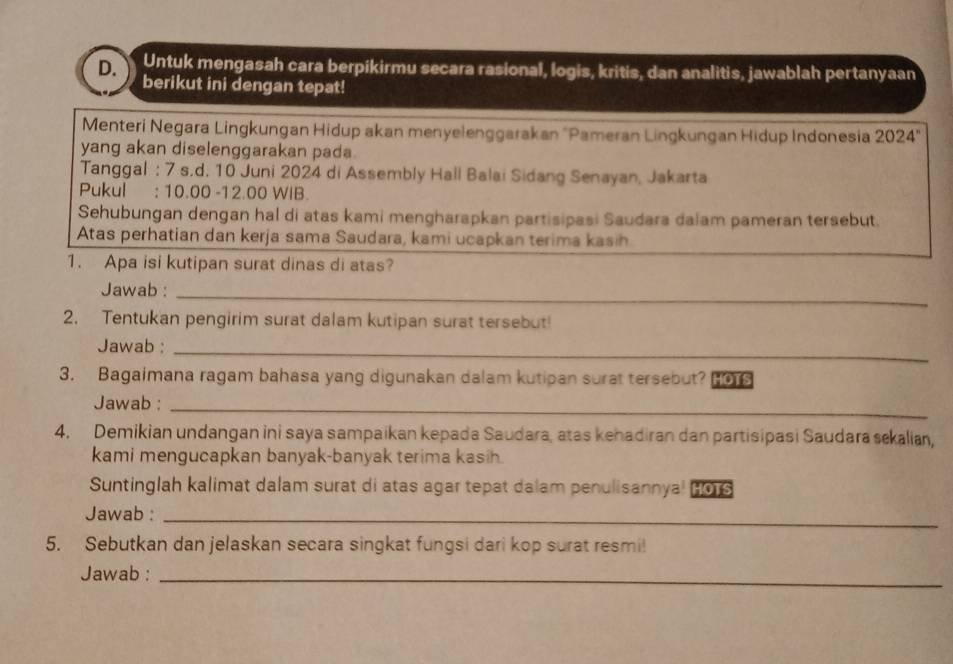 Untuk mengasah cara berpikirmu secara rasional, logis, kritis, dan analitis, jawablah pertanyaan 
berikut ini dengan tepat! 
Menteri Negara Lingkungan Hidup akan menyelenggarakan 'Pameran Lingkungan Hidup Indonesia 2024°
yang akan diselenggarakan pada. 
Tanggal : 7 s.d. 10 Juni 2024 di Assembly Hall Balai Sidang Senayan, Jakarta 
Pukul : 10.00 -12.00 WIB. 
Sehubungan dengan hal di atas kami mengharapkan partisipasi Saudara dalam pameran tersebut. 
Atas perhatian dan kerja sama Saudara, kami ucapkan terima kasih 
1. Apa isi kutipan surat dinas di atas? 
Jawab :_ 
2. Tentukan pengirim surat dalam kutipan surat tersebut! 
Jawab :_ 
3. Bagaimana ragam bahasa yang digunakan dalam kutipan surat tersebut? HOTS 
Jawab :_ 
4. Demikian undangan ini saya sampaikan kepada Saudara, atas kehadiran dan partisipasi Saudara sekalian, 
kami mengucapkan banyak-banyak terima kasih. 
Suntinglah kalimat dalam surat di atas agar tepat dalam penulisannyal 2016 
Jawab :_ 
5. Sebutkan dan jelaskan secara singkat fungsi dari kop surat resmi! 
Jawab :_