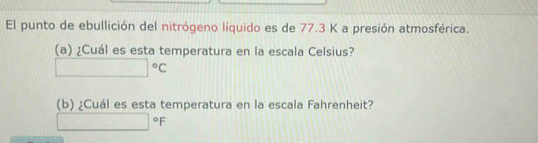 El punto de ebullición del nitrógeno líquido es de 77.3 K a presión atmosférica. 
(a) ¿Cuál es esta temperatura en la escala Celsius?
□°C
(b) ¿Cuál es esta temperatura en la escala Fahrenheit?
□°F