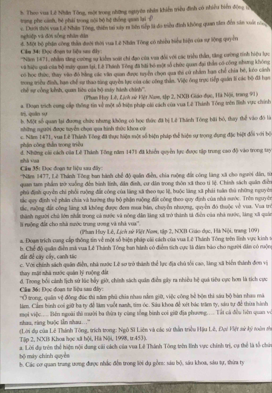 b. Theo vua Lê Nhân Tông, một trong những nguyên nhân khiến triều đình có nhiều biến động t
trạng phe cánh, bě phải trong nội bộ hệ thống quan lại
c. Dưới thời vua Lê Nhân Tông, thiên tai xây ra liên tiếp là do triều đinh không quan tâm đến sân xuất nông
nghiệp và đời sống nhân dân
d. Một bộ phận công thần dưới thời vua Lê Nhân Tông có nhiều biểu hiện của sự lộng quyền
Câu 34: Đọc đoạn tư liệu sau dây:
*Năm 1471, nhằm tăng cường sự kiểm soát chỉ đạo của vua đổi với các triều thần, tăng cường tính hiệu lực
và hiệu quá của bộ máy quan lại, Lê Thánh Tông đã bãi bó một số chức quan đại thần có công nhưng không
có học thức, thay vào đô bằng các văn quan được tuyển chọn qua thi cứ nhằm hạn chế chia bè, kéo cánh
trong triều đình, hạn chế sự thao túng quyền lực của các công thần. Việc ông trực tiếp quản lí các bộ đã hạn
chế sự cồng kềnh, quan liêu của bộ máy hành chính''.
(Phan Huy Lê, Lịch sử Việt Nam, tập 2, NXB Giáo đục, Hà Nội, trang 91)
a. Đoạn trích cung cấp thống tin về một số biện pháp cải cách của vua Lê Thánh Tông trên lĩnh vực chính
trj, quân sự
b. Một số quan lại đương chức nhưng không có học thức đã bị Lê Thánh Tông bãi bỏ, thay thế vào đó là
những người được tuyển chọn qua hình thức khoa cử
c. Năm 1471, vua Lê Thánh Tông đã thực hiện một số biện pháp thể hiện sự trọng dụng đặc biệt đối với bộ
phận công thần trong triều
d. Những cải cách của Lê Thánh Tông năm 1471 đã khiến quyền lực được tập trung cao độ vào trong tay
nhà vua
Câu 35: Đọc đoạn tư liệu sau đây:
*Năm 1477, Lê Thánh Tông ban hành chế độ quân điền, chia ruộng đất công làng xã cho người dân, từ
quan tam phẩm trở xuống đến binh lính, dân đính, cư dân trong thôn xã theo tỉ lệ. Chính sách quân điển
phủ định quyền chi phối ruộng đất công của làng xã theo tục lệ, buộc làng xã phải tuân thủ những nguyên
tắc quy định về phân chia và hưởng thụ bộ phận ruộng đất công theo quy định của nhà nước. Trên nguyên
tắc, ruộng đất công làng xã không được đem mua bán, chuyển nhượng, quyền đó thuộc về vua. Vua trở
thành người chủ lớn nhất trong cả nước và nông dân làng xã trở thành tá điền của nhà nước, làng xã quản
lí ruộng đất cho nhà nước trung ương và nhà vua''.
(Phan Huy Lê, Lịch sử Việt Nam, tập 2, NXB Giáo dục, Hà Nội, trang 109)
a. Đoạn trích cung cấp thông tin về một số biện pháp cải cách của vua Lê Thánh Tông trên lĩnh vực kinh tế
b. Chế độ quân điễn mà vua Lê Thánh Tông ban hành có điểm tích cực là đảm bảo cho người dân có ruộng
đất để cảy cấy, canh tác
c. Với chính sách quân điền, nhà nước Lê sơ trở thành thế lực địa chủ tối cao, làng xã biến thành đơn vị
thay mặt nhà nước quản lý ruộng đất
d. Trong bối cảnh lịch sử lúc bấy giờ, chính sách quân điền gây ra nhiều hệ quá tiêu cực hơn là tích cực
* Câu 36: Đọc đoạn tư liệu sau đây:
*Ở trong, quân vệ đông đúc thì năm phủ chia nhau nắm giữ, việc công bề bộn thì sáu bộ bàn nhau mà
lầm. Cẩm binh coi giữ ba ty đề làm vuốt nanh, tim óc. Sáu khoa đề xét bác trăm ty, sáu tự đề thừa hành
mọi việc.... Bên ngoài thì mười ba thừa ty cùng tổng binh coi giữ địa phương.... Tất cả đều liên quan vớ
nhau, ràng buộc lẫn nhau...'
(Lời dụ của Lê Thánh Tông, trích trong: Ngô Sĩ Liên và các sử thần triều Hậu Lê, Đại Việt sử ký toàn thị
Tập 2, NXB Khoa học xã hội, Hà Nội, 1998, tr.453).
a. Lời dụ trên thể hiện nội dung cải cách của vua Lê Thánh Tông trên lĩnh vực chính trị, cụ thể là tổ chức
bộ máy chính quyền
b. Các cơ quan trung ương được nhắc đến trong lời dụ gồm: sáu bộ, sáu khoa, sáu tự, thừa ty