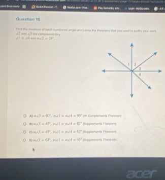 Bandun ? Hesfun som + ro Play Game Boy Ay .
Question 15
Find the measure of each numbered angle and name the ineorems that you used to jastify your work
∠ 2 a ∠ 3 are complementary
∠ 1≌ ∠ 4 a! m∠ 2=28°.
m∠ 3=60°, m∠ 1=m∠ 4=90° [# Complements Theoram)
m m∠ 3=45°, m∠ 1=m∠ 4=62° % applems ate1=cm 0:10
m∠ 3=45°, m∠ 1=m∠ 4=62° (5,qq/er 110000001
0 m∠ 3=62°, m∠ 1=m∠ 4=43° [Supplements Thesren)