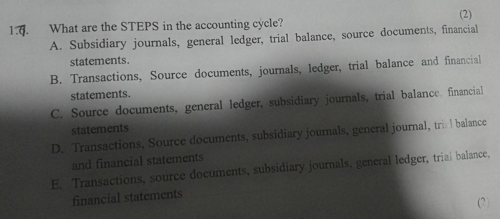 (2)
1.6. What are the STEPS in the accounting cycle?
A. Subsidiary journals, general ledger, trial balance, source documents, financial
statements.
B. Transactions, Source documents, journals, ledger, trial balance and financial
statements.
C. Source documents, general ledger, subsidiary journals, trial balance, financial
statements
D. Transactions, Source documents, subsidiary journals, general journal, triel balance
and financial statements
E. Transactions, source documents, subsidiary journals, general ledger, trial balance,
financial statements
(2)