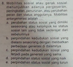 Mobilitas sosial atau gerak sosial
menunjukkan adanya pergeseran.
peningkatan, penurunan, atau perubahan
peran dan status anggotanya. Mobilitas
antargenerasi adalah
a. perubahan status sosial yang dimiliki
seseorang atau kelompok ke status 
sosial lain yang tidak sederajat dari
sebelumnya
b. perpindahan kedudukan sosial yang
dialami seseorang dengan melibatkan
perbedaan generasi di dalamnya
c. perpindahan kedudukan sosial yang
terjadi pada generasi yang sama
d. perpindahan status sosial yang naik
e. perpindahan status sosial yang turun