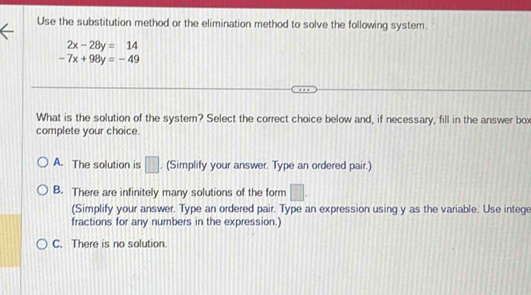 Use the substitution method or the elimination method to solve the following system.
2x-28y=14
-7x+98y=-49
What is the solution of the system? Select the correct choice below and, if necessary, fill in the answer box
complete your choice.
A. The solution is □. (Simplify your answer. Type an ordered pair.)
B. There are infinitely many solutions of the form □. 
(Simplify your answer. Type an ordered pair. Type an expression using y as the variable. Use intege
fractions for any numbers in the expression.)
C. There is no solution.