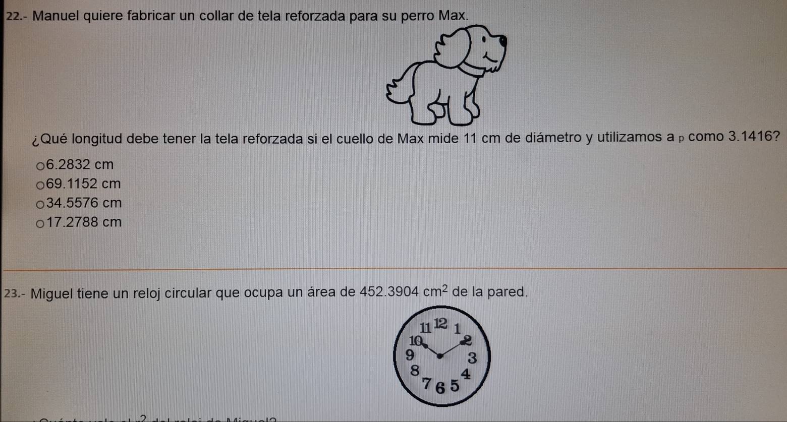 22.- Manuel quiere fabricar un collar de tela reforzada para su perro Max.
¿Qué longitud debe tener la tela reforzada si el cuello de Max mide 11 cm de diámetro y utilizamos aρcomo 3.1416?
6.2832 cm
69.1152 cm
34.5576 cm
17.2788 cm
23.- Miguel tiene un reloj circular que ocupa un área de 452.3904cm^2 de la pared.
11 1 2 1
10
9 3
8 4
7 6 5