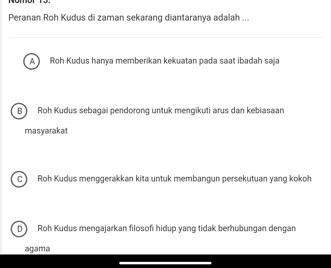 Nomot 15.
Peranan Roh Kudus di zaman sekarang diantaranya adalah ...
A) Roh Kudus hanya memberikan kekuatan pada saat ibadah saja
B Roh Kudus sebagai pendorong untuk mengikuti arus dan kebiasaan
masyarakat
C Roh Kudus menggerakkan kita untuk membangun persekutuan yang kokoh
D Roh Kudus mengajarkan filosofi hidup yang tidak berhubungan dengan
agama