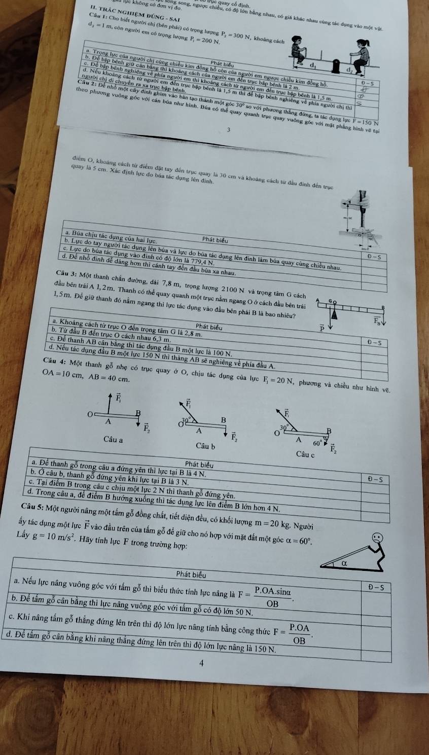 Dục quay cổ định
II. Trác nghiệM đứnG - SAi
lực không có đơn vin gong, ngược chiều, có độ lớn bằng nhau, có giá khác nhau cùng tác dụng vào một vật
Cầu 1: Cho biết người chị (bên phải) có trọng lượng
d_2=1 m, còn người em có trọng lượng P_1=200N P_2=300 N, khoảng cách
Phát biểu
d
. Trọng lực của người chị cùng chiều kim đồng hồ côn của người em ngược chiều kim đồng hồ
d,
b. Để bập bênh giữ cần bằng thì khoảng cách của người em đến trục bập bênh là 2 m
c. Để bập bênh nghiêng về phía người em thì khoảng cách từ người em đến trục bập bênh là 1,5 m
người chị di chuyển ra xa trục bập bênh
d. Nếu khoảng cách từ người em đến trục bập bênh là 1,5 m thì để bập bênh nghiêng về phía người chị thị
Cầu 2: Để nhỗ một cây đinh ghim vào bàn tạo thành một góc 30º so với phương thắng đứng, ta tác dụng lực F=150
Nheo phương vuỡng góc với cán búa như hình. Búa có thể quay quanh trục quay vuỡng gốc với mặt phẳng hình vẽ tạ
3
điểm O, khoảng cách từ điểm đặt tay đến trục quay là 30 cm và khoảng cách từ đầu đinh đến trục
quay là 5 cm. Xác định lực do búa tác dụng lên định.
cách GC
uanh một trục nằm ngang O ở cách đầu
. Để giữ thanh đó nằm ngang t
ơng và chiều như hình vẽ
F
É
O B
A
30° B
vector F_2 A
30
vector F_2 O
A 60°
Câu a 
g m=20 kg. Người
dụng một lực vector F vào đầu trên của tấm gỗ để giữ cho nó hợp với mặt đất một góc alpha =60°.
Lầy g=10m/s^2 Hãy tính lực F trong trường hợp: