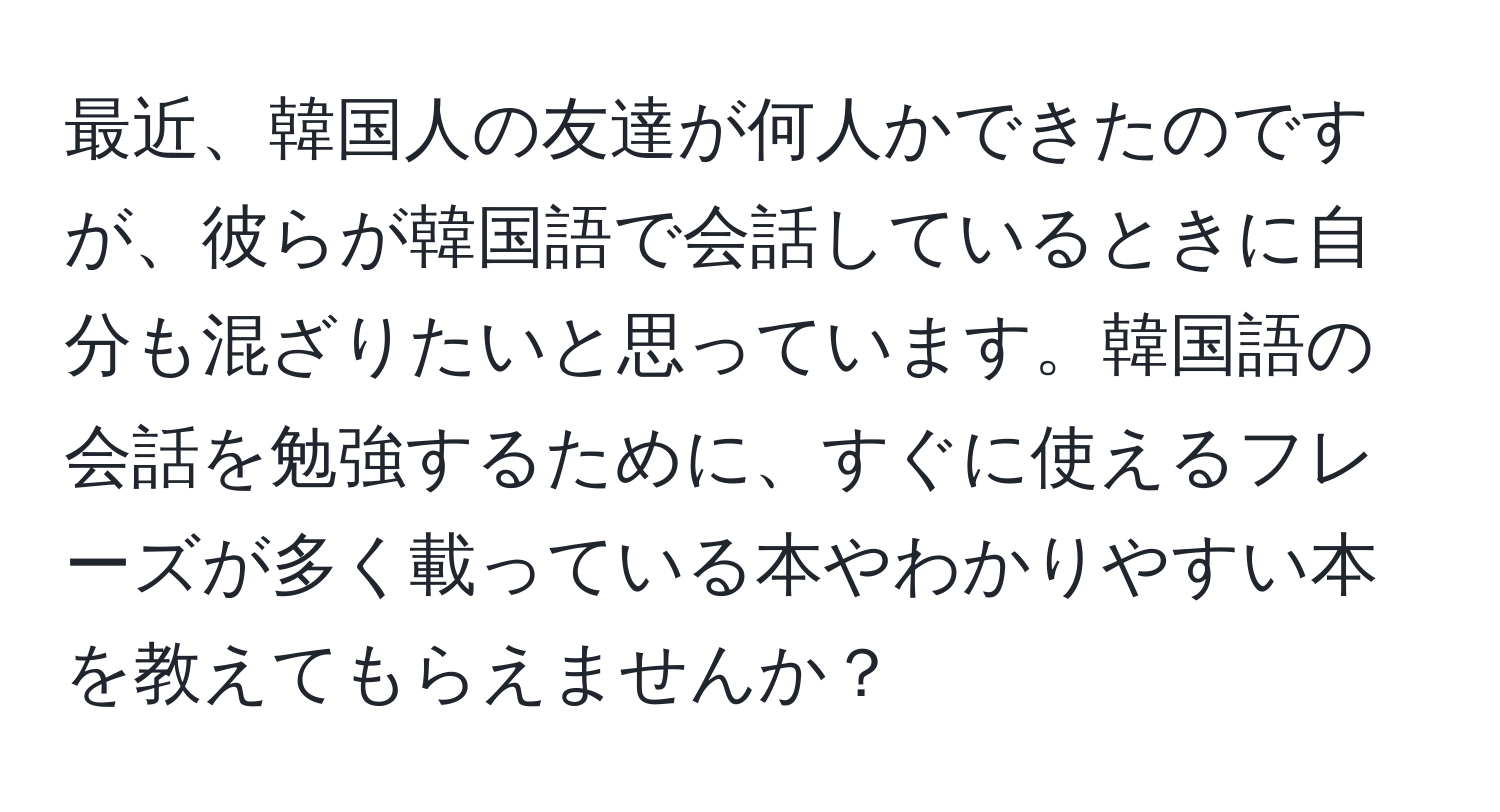 最近、韓国人の友達が何人かできたのですが、彼らが韓国語で会話しているときに自分も混ざりたいと思っています。韓国語の会話を勉強するために、すぐに使えるフレーズが多く載っている本やわかりやすい本を教えてもらえませんか？