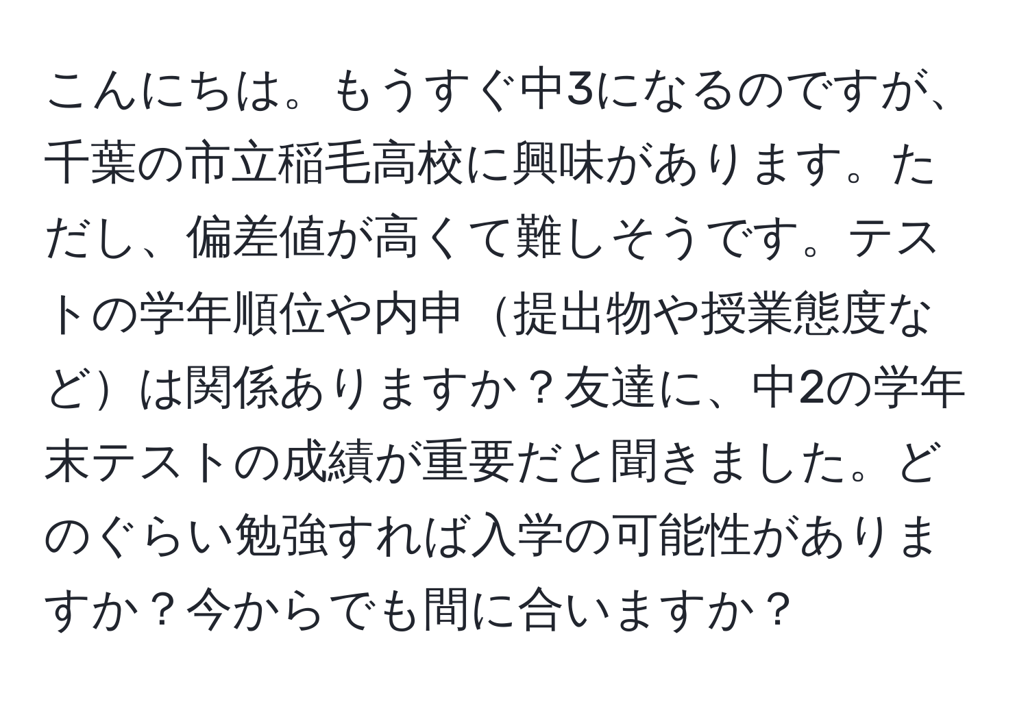 こんにちは。もうすぐ中3になるのですが、千葉の市立稲毛高校に興味があります。ただし、偏差値が高くて難しそうです。テストの学年順位や内申提出物や授業態度などは関係ありますか？友達に、中2の学年末テストの成績が重要だと聞きました。どのぐらい勉強すれば入学の可能性がありますか？今からでも間に合いますか？