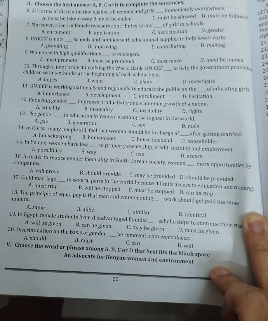 Choose the best answer A, B, C or D to complete the sentences.
S. _immediately everywhere.
(27
6. All forms of discrimination against all women and girls D. must be followed mill
A. must be taken away B. must be ended C. must be allowed
1 7. Moreover, a lack of female teachers contributes to low _of girls in schools. and
f D. gender
A. enrolment B. application C. participation
Nor
8. UNICEF is now_ schools and families with educational supplies to help lower costs.
rigl
A. providing B. improving C. contributing D. making
21.
22.
9. Women with high qualifications _to managers.
A. must promote B. must be promoted C. most move D. most be moved 23
24
10. Through a joint project involving the World Bank, UNICEF _to help the government provide . 25
children with textbooks at the beginning of each school year. 26
A. hopes B. want C. plans D. investigate
2
11. UNICEF is working nationally and regionally to educate the public on the _of educating girls. 2
A. importance B. development C. enrollment D. hesitation
2
12. Reducing gender _improves productivity and economic growth of a nation.
A. equality B. inequality C. possibility D. rights
13. The gender _in education in Yemen is among the highest in the world.
A. gap B. generation C. sex D. male
14. In Korea, many people still feel that women should be in charge of _after getting married.
A. housekeeping B. homemaker C. house husband D. householder
15. In Yemen, women have less_ to property ownership, credit, training and employment
A. possibility B. way C. use D. access
16. In order to reduce gender inequality in South Korean society, women _more opportunities by
companies.
A. will prove B. should provide C. may be provided D. should be provided
17. Child marriage _in several parts in the world because it limits access to education and training.
A. must stop B. will be stopped C. must be stopped D. can be stop
18. The principle of equal pay is that men and women doing_ work should get paid the same
amount.
A. same B. alike C. similar D. identical
19. In Egypt, female students from disadvantaged families _scholarships to continue their stud
A. will be given B. can be given C. may be given D. must be given
20. Discrimination on the basis of gender _be removed from workplaces.
A. should B. must C. can D. will
V. Choose the word or phrase among A, B, C or D that best fits the blank space
An advocate for Kenyan women and environment
22