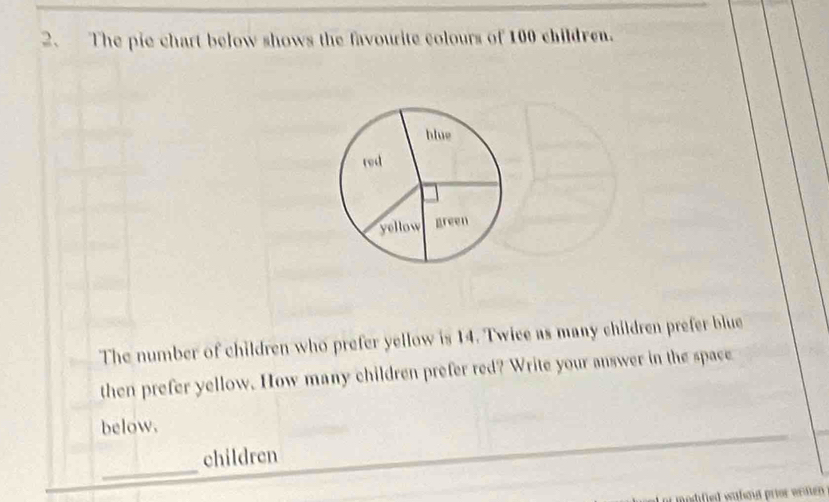 The pie chart below shows the favourite colours of 100 children. 
blue 
rod 
yellow green 
The number of children who prefer yellow is 14. Twice as many children prefer blue 
then prefer yellow. How many children prefer red? Write your answer in the space 
below. 
_ 
children 
i modified wafaud prior writen .