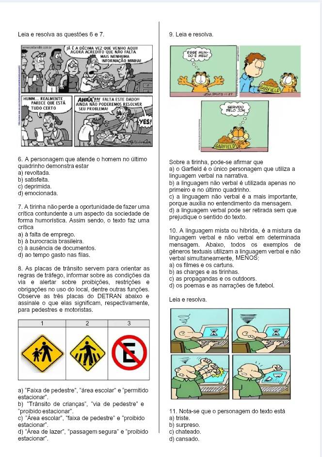 Leia e resolva as questões 6 e 7 9. Leia e resolva.
ARFIELD
6. A personagem que atende o homem no último Sobre a tirinha, pode-se afirmar que
quadrinho demonstra estar a) o Garfield é o único personagem que utiliza a
a) revoltada. linguagem verbal na narrativa.
b) satisfeita.
c) deprimida. b) a linguagem não verbal é utilizada apenas no
primeiro e no último quadrinho.
d) emocionada. c) a linguagem não verbal é a mais importante,
porque auxilia no entendimento da mensagem.
7. A tirinha não perde a oportunidade de fazer uma d) a linguagem verbal pode ser retirada sem que
crítica contundente a um aspecto da sociedade de
forma humorística. Assim sendo, o texto faz uma prejudique o sentido do texto.
crítica 10. A linguagem mista ou híbrida, é a mistura da
a) à falta de emprego. linguagem verbal e não verbal em determinada
b) à burocracia brasileira. mensagem. Abaixo. todos os exemplos de
c) à ausência de documentos, gêneros textuais utilizam a linguagem verbal e não
d) ao tempo gasto nas filas. verbal simultaneamente, MENOS:
a) os filmes e os cartuns.
8. As placas de trânsito servem para orientar as b) as charges e as tirinhas.
regras de tráfego, informar sobre as condições da c) as propagandas e os outdoors.
via e alertar sobre proibições, restrições e
obrigações no uso do local, dentre outras funções. d) os poemas e as narrações de futebol
Observe as três placas do DETRAN abaixo e
assinale o que elas significam, respectivamente, Leia e resolva.
para pedestres e motoristas.
1 2 3
a) “Faixa de pedestre”, “área escolar” e “permitido
estacionar".
b) 'Trânsito de crianças”, 'via de pedestre' e
“proibido estacionar”. 11. Nota-se que o personagem do texto está
c) “Área escolar”, “faixa de pedestre” e “proibido a) triste.
estacionar'. b) surpreso.
d) “Área de lazer”, “passagem segura” e “proibido c) chateado.
estacionar'. d) cansado.