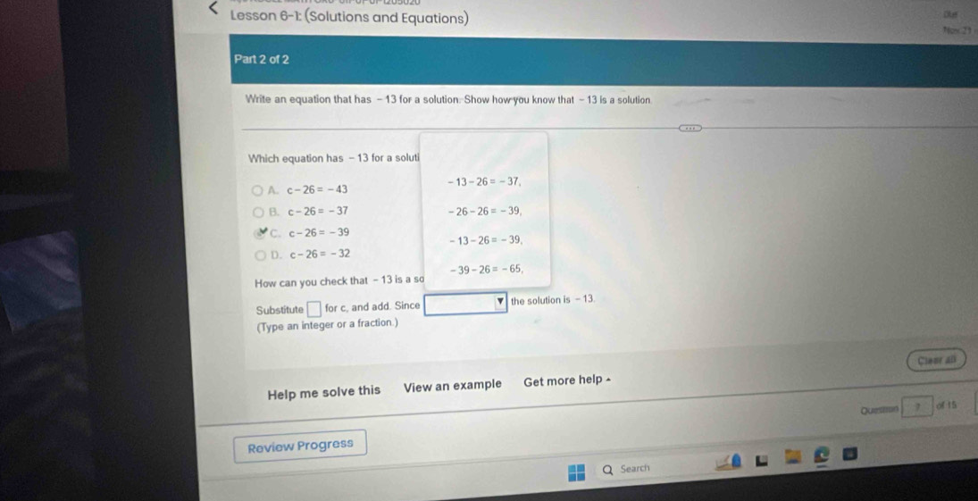 Lesson 6-1: (Solutions and Equations)
1c23
Part 2 of 2
Write an equation that has - 13 for a solution. Show how you know that - 13 is a solution
Which equation has - 13 for a soluti
-13-26=-37
A. c-26=-43
B. c-26=-37 -26-26=-39
C. c-26=-39
-13-26=-39.
D. c-26=-32
-39-26=-65, 
How can you check that - 13 is a so
Substitute □ for c, and add. Since the solution is - 13
(Type an integer or a fraction.)
Help me solve this View an example Get more help - Cleer al
Queston 7 of 15
Review Progress
Search