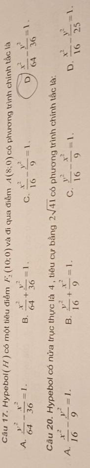 Hypebol(H) có một tiêu điểm F_2(10;0) và đi qua điễm A(8;0) có phương trình chính tắc là
A.  y^2/64 - x^2/36 =1. B.  x^2/64 + y^2/36 =1. C.  x^2/16 - y^2/9 =1. D  x^2/64 - y^2/36 =1. 
Câu 20. Hypebol có nửa trục thực là 4 , tiêu cự bằng 2sqrt(41) có phương trình chính tắc là:
A.  x^2/16 - y^2/9 =1.  y^2/16 + x^2/9 =1. C.  y^2/16 - x^2/9 =1.  x^2/16 - y^2/25 =1. 
B.
D.