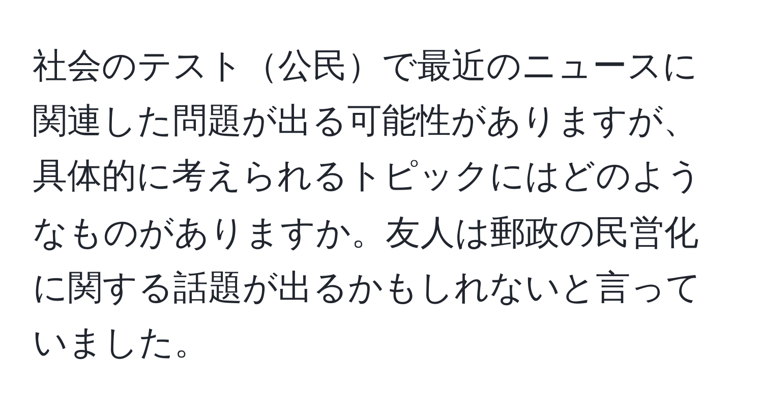 社会のテスト公民で最近のニュースに関連した問題が出る可能性がありますが、具体的に考えられるトピックにはどのようなものがありますか。友人は郵政の民営化に関する話題が出るかもしれないと言っていました。