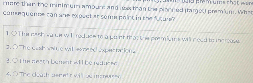 y, Sasha paid premiums that were
more than the minimum amount and less than the planned (target) premium. What
consequence can she expect at some point in the future?
1. OThe cash value will reduce to a point that the premiums will need to increase.
2. 〇 The cash value will exceed expectations.
3. 〇The death benefit will be reduced.
4. 〇 The death benefit will be increased.