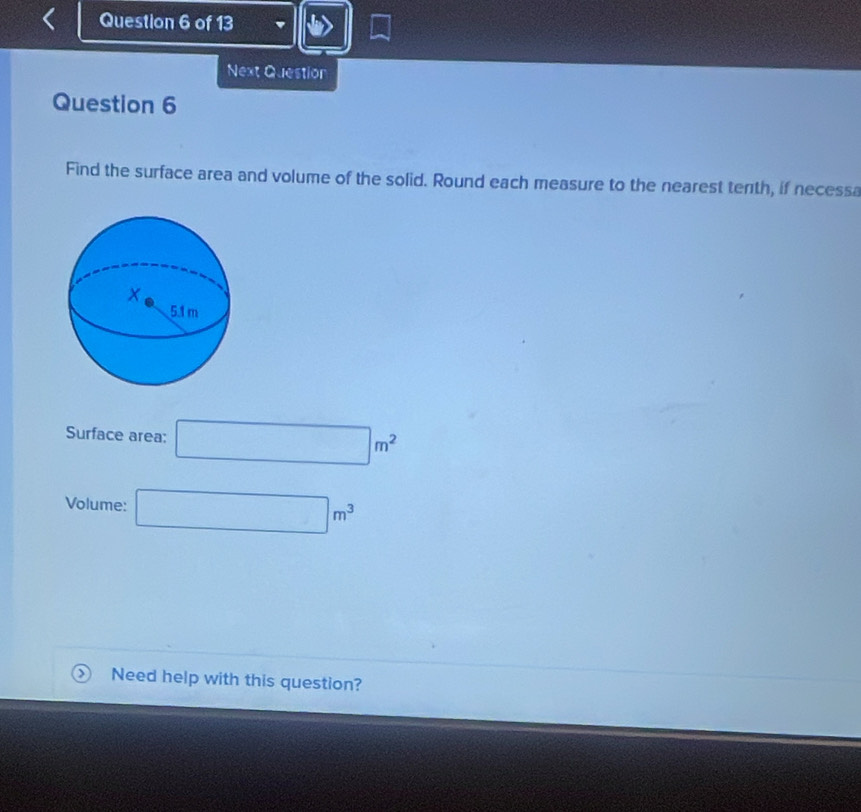 Next Question 
Question 6 
Find the surface area and volume of the solid. Round each measure to the nearest tenth, if necessa 
Surface area: □ m^2
Volume: □ m^3
Need help with this question?