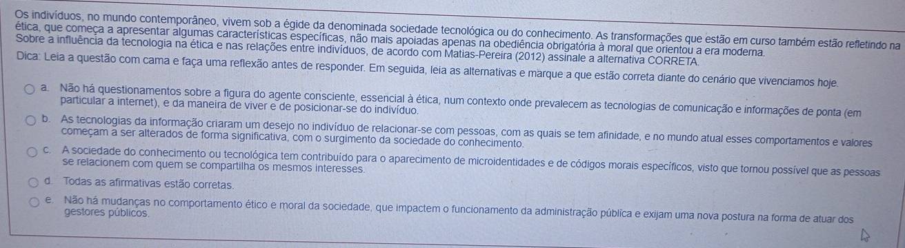 Os indivíduos, no mundo contemporâneo, vivem sob a égide da denominada sociedade tecnológica ou do conhecimento. As transformações que estão em curso também estão refletindo na
ética, que começa a apresentar algumas características específicas, não mais apoiadas apenas na obediência obrigatória à moral que orientou a era moderna.
Sobre a influência da tecnologia na ética e nas relações entre indivíduos, de acordo com Matias-Pereira (2012) assinale a alternativa CORRETA.
Dica: Leia a questão com cama e faça uma reflexão antes de responder. Em seguida, leia as alternativas e marque a que estão correta diante do cenário que vivenciamos hoje
a Não há questionamentos sobre a figura do agente consciente, essencial à ética, num contexto onde prevalecem as tecnologias de comunicação e informações de ponta (em
particular a internet), e da maneira de viver e de posicionar-se do indivíduo.
b. As tecnologias da informação criaram um desejo no indivíduo de relacionar-se com pessoas, com as quais se tem afinidade, e no mundo atual esses comportamentos e valores
começam a ser alterados de forma significativa, com o surgimento da sociedade do conhecimento.
c. A sociedade do conhecimento ou tecnológica tem contribuído para o aparecimento de microidentidades e de códigos morais específicos, visto que tornou possível que as pessoas
se relacionem com quem se compartilha os mesmos interesses
de Todas as afirmativas estão corretas.
e Não há mudanças no comportamento ético e moral da sociedade, que impactem o funcionamento da administração pública e exijam uma nova postura na forma de atuar dos
gestores públicos.