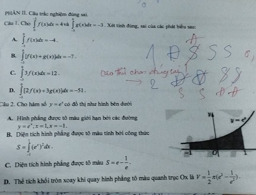 PHÂN II. Câu trắc nghiệm đúng sai.
Câu 1. ChO∈tlimits _0^((-1)f(x)dx=4 và ∈tlimits _(-3)^0g(x)dx=-3. Xét tính đúng, sai của các phát biểu sau:
A. ∈tlimits _(-3)^0f(x)dx=-4.
B. ∈tlimits _(-3)^0[f(x)+g(x)]dx=-7.
C. ∈tlimits _(-3)^03f(x)dx=12.
D. ∈tlimits _(-3)^0[2f(x)+3g(x)]dx=-51.
Câu 2. Cho hàm số y=e^x) có đồ thị như hình bên dưới
A. Hình phẳng được tô màu giới hạn bởi các đường
y=e^x,x=1,x=-1.
B. Diện tích hình phẳng được tô màu tính bởi công thức
S=∈tlimits _(-2)^1(e^x)^2dx.
C. Diện tích hình phẳng được tô màu S=e- 1/e .
D. Thể tích khổi tròn xoay khi quay hình phẳng tô màu quanh trục Ox là V= 1/2 π (e^2- 1/e^2 ).