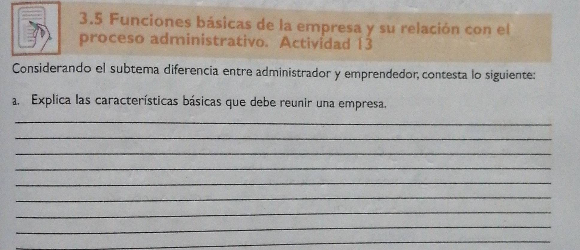 3.5 Funciones básicas de la empresa y su relación con el 
proceso administrativo. Actividad 13 
Considerando el subtema diferencia entre administrador y emprendedor, contesta lo siguiente: 
a. Explica las características básicas que debe reunir una empresa. 
_ 
_ 
_ 
_ 
_ 
_ 
_ 
_ 
_