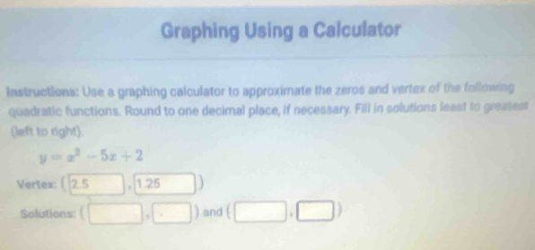 Graphing Using a Calculator 
Instructions: Use a graphing calculator to approximate the zeros and vertex of the following 
quadratic functions. Round to one decimal place, if necessary. Fill in solutions least to greatest 
(left to right).
y=x^2-5x+2
Vertex: ( n 。 □ ,□ 1.25
Solutions: (□ ,□ ) and (□ ,□ )