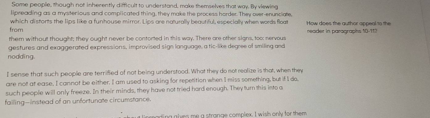 Some people, though not inherently difficult to understand, make themselves that way. By viewing
lipreading as a mysterious and complicated thing, they make the process harder. They over-enunciate,
which distorts the lips like a funhouse mirror. Lips are naturally beautiful, especially when words float How does the author appeal to the
from reader in paragraphs 10-11?
them without thought; they ought never be contorted in this way. There are other signs, too: nervous
gestures and exaggerated expressions, improvised sign language, a tic-like degree of smiling and
nodding.
I sense that such people are terrified of not being understood. What they do not realize is that, when they
are not at ease, I cannot be either. I am used to asking for repetition when I miss something, but if I do,
such people will only freeze. In their minds, they have not tried hard enough. They turn this into a
failing—instead of an unfortunate circumstance.
inrading gives me a strange complex. I wish only for them