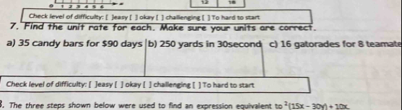 12 18
。 1 2 3 4 5 
Check level of difficulty: [ ]easy [ ] okay [ ] challenging [ ] To hard to start 
7. Find the unit rate for each. Make sure your units are correct. 
a) 35 candy bars for $90 days b) 250 yards in 30second c) 16 gatorades for 8 teamate 
Check level of difficulty: [ ]easy [ ] okay [ ] challenging [ ] To hard to start 
8. The three steps shown below were used to find an expression equivalent to^2(15x-30y)+10x