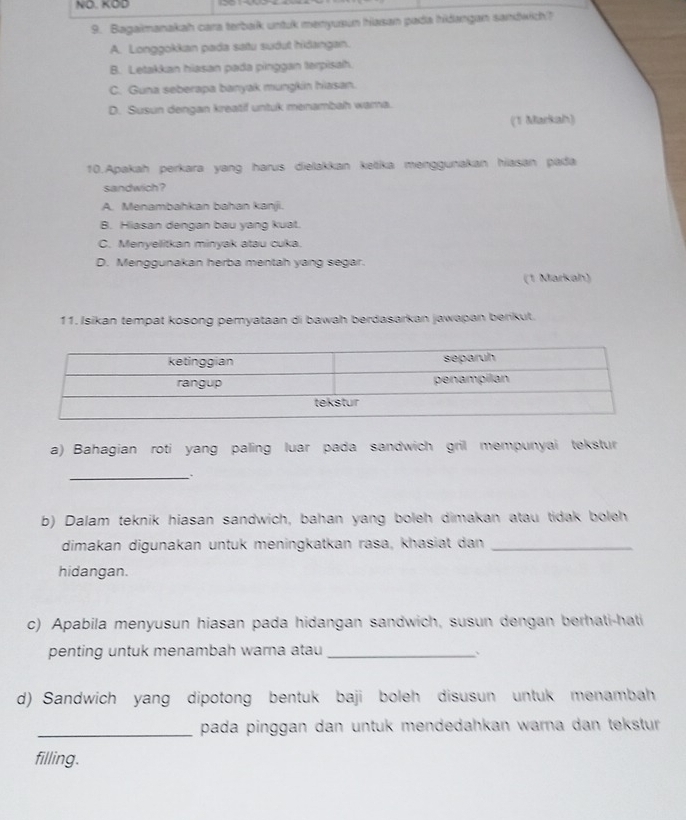 NÖ. KOD
9. Bagaimanakah cara terbalk untuk menyuaun hiasan pada hidangan sandwich?
A. Longgokkan pada satu sudut hidangan.
B. Letakkan hiasan pada pinggan terpisah.
C. Guna seberapa banyak mungkin hiasan.
D. Susun dengan kreatif untuk menambah wara.
(1 Markah)
10.Apakah perkara yang harus dielakkan ketika menggunakan hiasan pada
sandwich?
A. Menambahkan bahan kanji.
B. Hiasan dengan bau yang kuat.
C. Menyelitkan minyak atau cuka.
D. Menggunakan herba mentah yang segar.
(1 Markah)
11. Isikan tempat kosong pemyataan di bawah berdasarkan jawapan berikut.
a) Bahagian roti yang paling luar pada sandwich gril mempunyai tekstur
_
b) Dalam teknik hiasan sandwich, bahan yang boleh dimakan atau tidak boleh
dimakan digunakan untuk meningkatkan rasa, khasiat dan_
hidangan.
c) Apabila menyusun hiasan pada hidangan sandwich, susun dengan berhati-hati
penting untuk menambah warna atau_
..
d) Sandwich yang dipotong bentuk baji boleh disusun untuk menambah
_pada pinggan dan untuk mendedahkan warna dan tekstur 
filling.