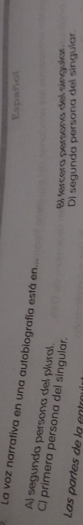 Español
La voz narrativa en una autobiografía está en...
Al segunda persona del plural.
C) primera persona del singular.
B) fercera persona del síngular.
Las partes de la en tro
D) segunda persona del síngular.