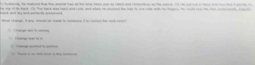 Suddenly, he realized that this animal had all the time been just as silent and motionless as the parrot. (2) He pul out a hard and louched it genti on
he top of its back. (3) The back was hard and cold, and when he pushed the hair to one side with his fingers, he could see the skin underneath, grayab
black and dry and perfectly preserved.
What change, it any, should be made to sentence 3 to correct the verb error?
Change see to seeing
Change was to is
Change pushed to pushes
There is no verb error in this sentence