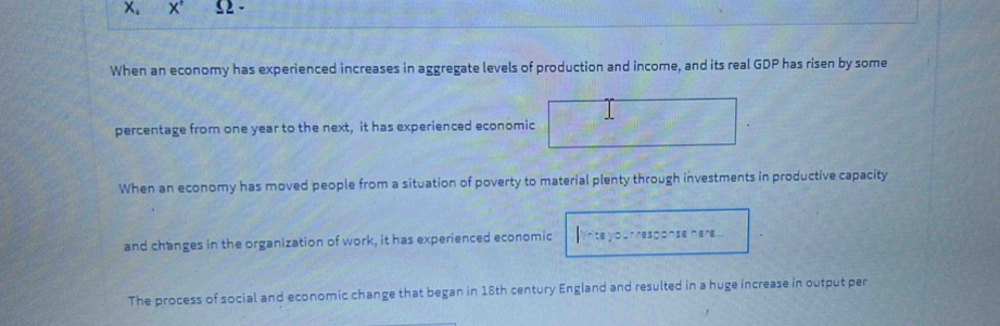 X' Ω. 
When an economy has experienced increases in aggregate levels of production and income, and its real GDP has risen by some 
percentage from one year to the next, it has experienced economic 
When an economy has moved people from a situation of poverty to material plenty through investments in productive capacity 
and changes in the organization of work, it has experienced economic Cr respónse mer=... 
The process of social and economic change that began in 18th century England and resulted in a huge increase in output per