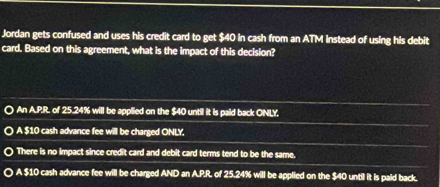 Jordan gets confused and uses his credit card to get $40 in cash from an ATM instead of using his debit
card. Based on this agreement, what is the impact of this decision?
An A.P.R. of 25.24% will be applied on the $40 until it is paid back ONLY.
A $10 cash advance fee will be charged ONLY.
There is no impact since credit card and debit card terms tend to be the same,
A $10 cash advance fee will be charged AND an A.P.R. of 25.24% will be applied on the $40 until it is paid back.