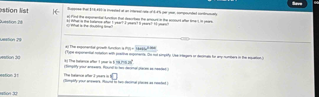 Save Go 
stion list 
Suppose that $18,493 is invested at an interest rate of 6.4% per year, compounded continuously. 
a) Find the exponential function that describes the amount in the account after time t, in years. 
b) What is the balance after 1 year? 2 years? 5 years? 10 years? 
Question 28 c) What is the doubling time? 
uestion 29 
a) The exponential growth function is P(t)=18493e^(0.064t)
(Type exponential notation with positive exponents. Do not simplify. Use integers or decimals for any numbers in the equation.) 
estion 30 b) The balance after 1 year is $19,715.25'
(Simplify your answers. Round to two decimal places as needed.) 
estion 31 The balance after 2 years is $□. 
(Simplify your answers. Round to two decimal places as needed.) 
stion 32