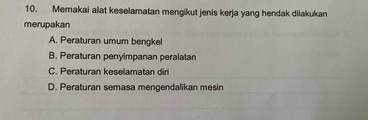 Memakai alat keselamatan mengikut jenis kerja yang hendak dilakukan
merupakan
A. Peraturan umum bengkel
B. Peraturan penyimpanan peralatan
C. Peraturan keselamatan diri
D. Peraturan semasa mengendalikan mesin