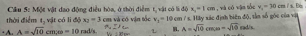 Một vật dao động điều hòa, ở thời điểm L_1 vật có li độ x_1=1cm , và có vận tốc v_1=30cm/s. Đên
thời điểm t_2 vật có li độ x_2=3cm và có vận tốc v_2=10cm/s s. Hãy xác định biên độ, tần số góc của vật
A. A=sqrt(10)cm; omega =10rad/s. B. A=sqrt(10)cm; omega =sqrt(10)rad/s.