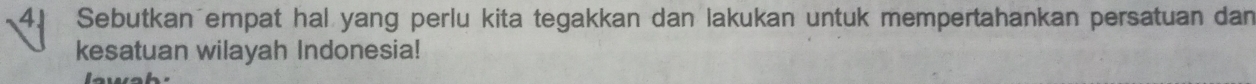 Sebutkan empat hal yang perlu kita tegakkan dan lakukan untuk mempertahankan persatuan dan 
kesatuan wilayah Indonesia! 
2