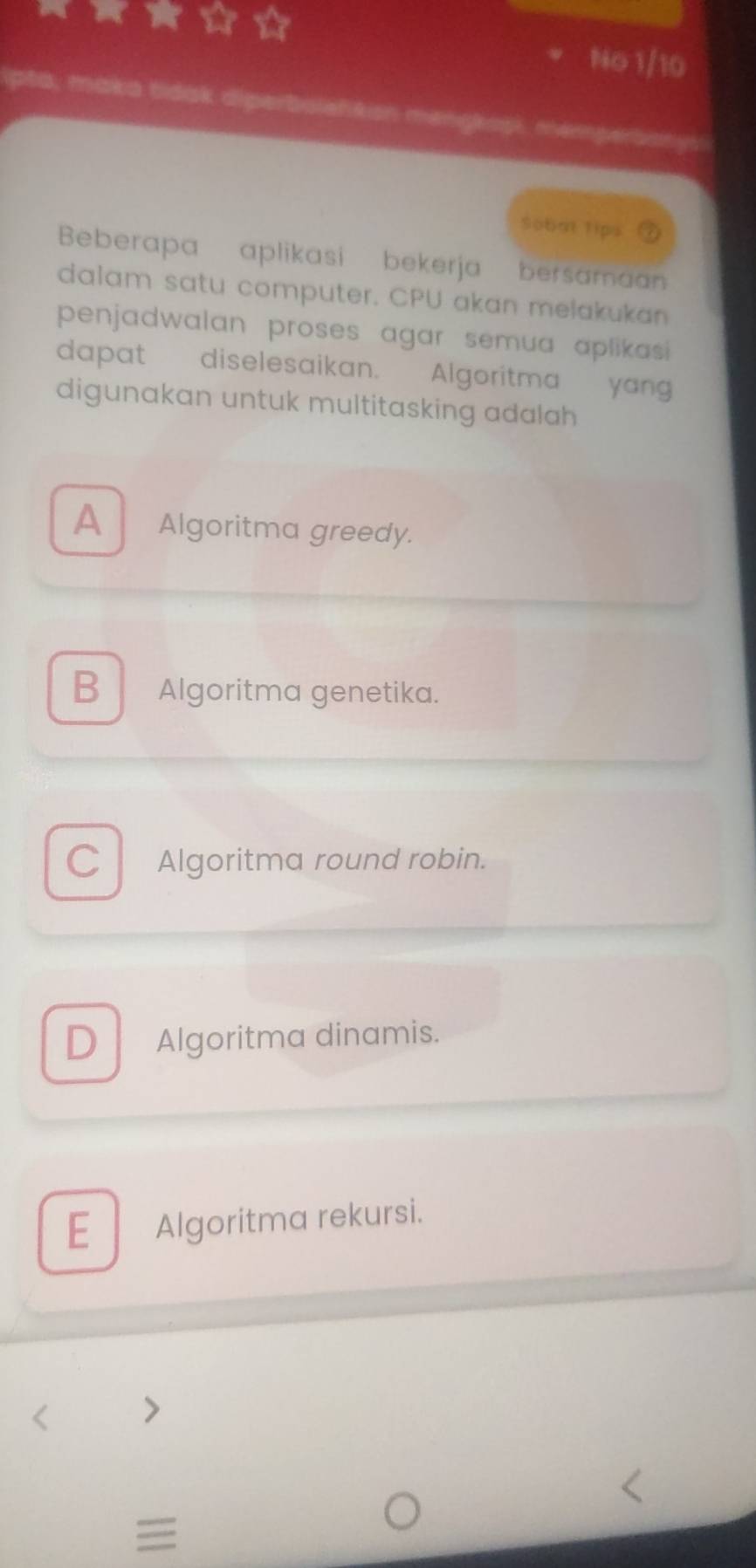 a No 1/10
maka tidak diperboleńkion mengkopi, memperbanysi
Sobat 1ips
Beberapa aplikasi bekerja bersaman
dalam satu computer. CPU akan melakukan
penjadwalan proses agar semua aplikasi 
dapat diselesaikan. Algoritma yan
digunakan untuk multitasking adalah
A Algoritma greedy.
B Algoritma genetika.
C Algoritma round robin.
D Algoritma dinamis.
E Algoritma rekursi.
、