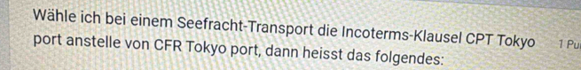 Wähle ich bei einem Seefracht-Transport die Incoterms-Klausel CPT Tokyo 1 Pur 
port anstelle von CFR Tokyo port, dann heisst das folgendes: