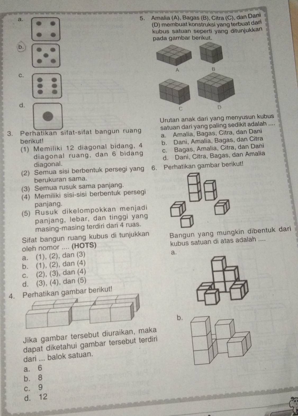 a.
5. Amalia (A), Bagas (B), Citra (C), dan Dani
(D) membuat konstruksi yang terbuat dari
kubus satuan seperti yang ditunjukkan
pada gambar berikut.
b.
A
B
C.
d.
C
D
Urutan anak dari yang menyusun kubus
3. Perhatikan sifat-sifat bangun ruang satuan dari yang paling sedikit adalah ....
berikut! a. Amalia, Bagas, Citra, dan Dani
(1) Memiliki 12 diagonal bidang, 4 b. Dani, Amalia, Bagas, dan Citra
diagonal ruang, dan 6 bidang c. Bagas, Amalia, Citra, dan Dani
diagonal. d. Dani, Citra, Bagas, dan Amalia
(2) Semua sisi berbentuk persegi yang 6. Perhatikan gambar berikut!
berukuran sama.
(3) Semua rusuk sama panjang.
(4) Memiliki sisi-sisi berbentuk persegi
panjang.
(5) Rusuk dikelompokkan menjadi
panjang, lebar, dan tinggi yang
masing-masing terdiri dari 4 ruas.
Sifat bangun ruang kubus di tunjukkan Bangun yang mungkin dibentuk dari
oleh nomor .... (HOTS) kubus satuan di atas adalah ....
a. (1), (2), dan (3)
a.
b. (1), (2), dan (4)
c. (2), (3), dan (4)
d. (3), (4), dan (5)
4n gambar berikut!
b.
Jika gambar tersebut diuraika
dapat diketahui gambar tersebut terdiri
dari ... balok satuan.
a. 6
bù 8
c. 9
d. 12