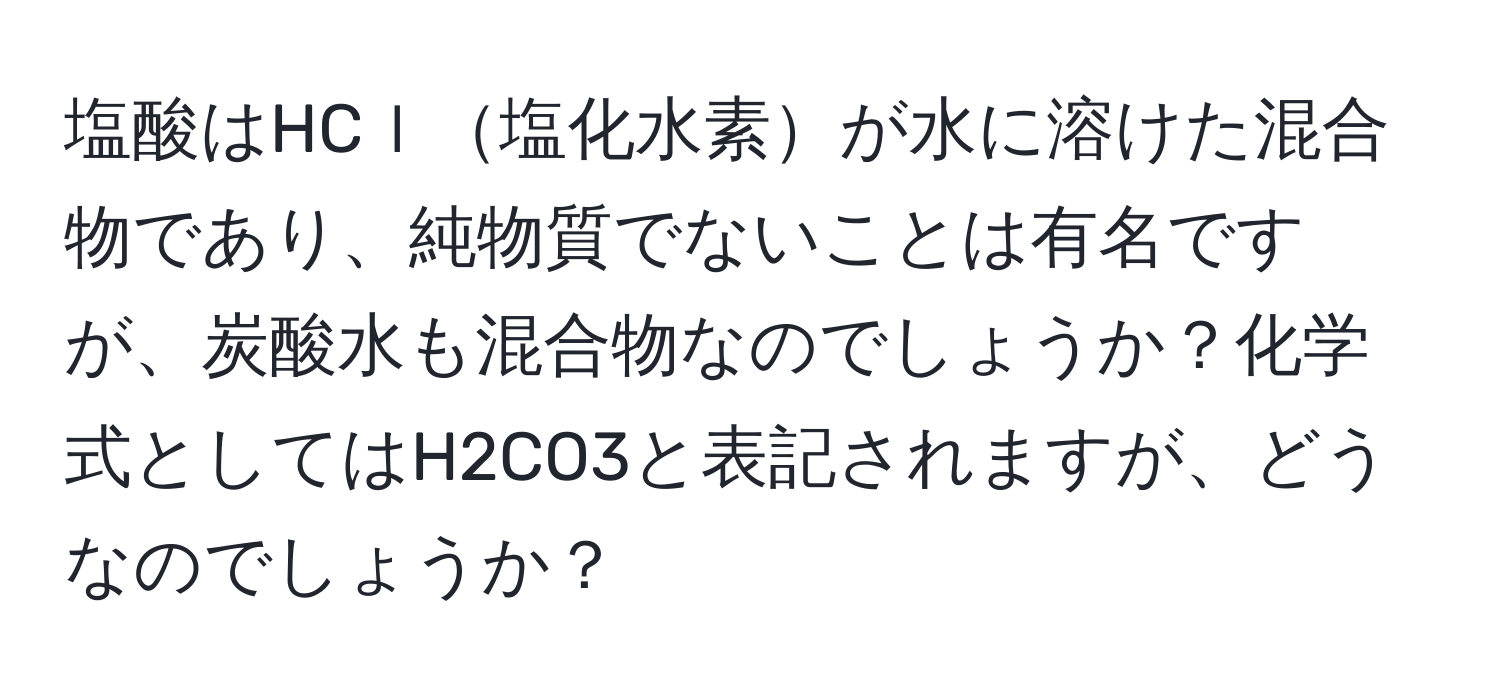 塩酸はHCｌ塩化水素が水に溶けた混合物であり、純物質でないことは有名ですが、炭酸水も混合物なのでしょうか？化学式としてはH2CO3と表記されますが、どうなのでしょうか？