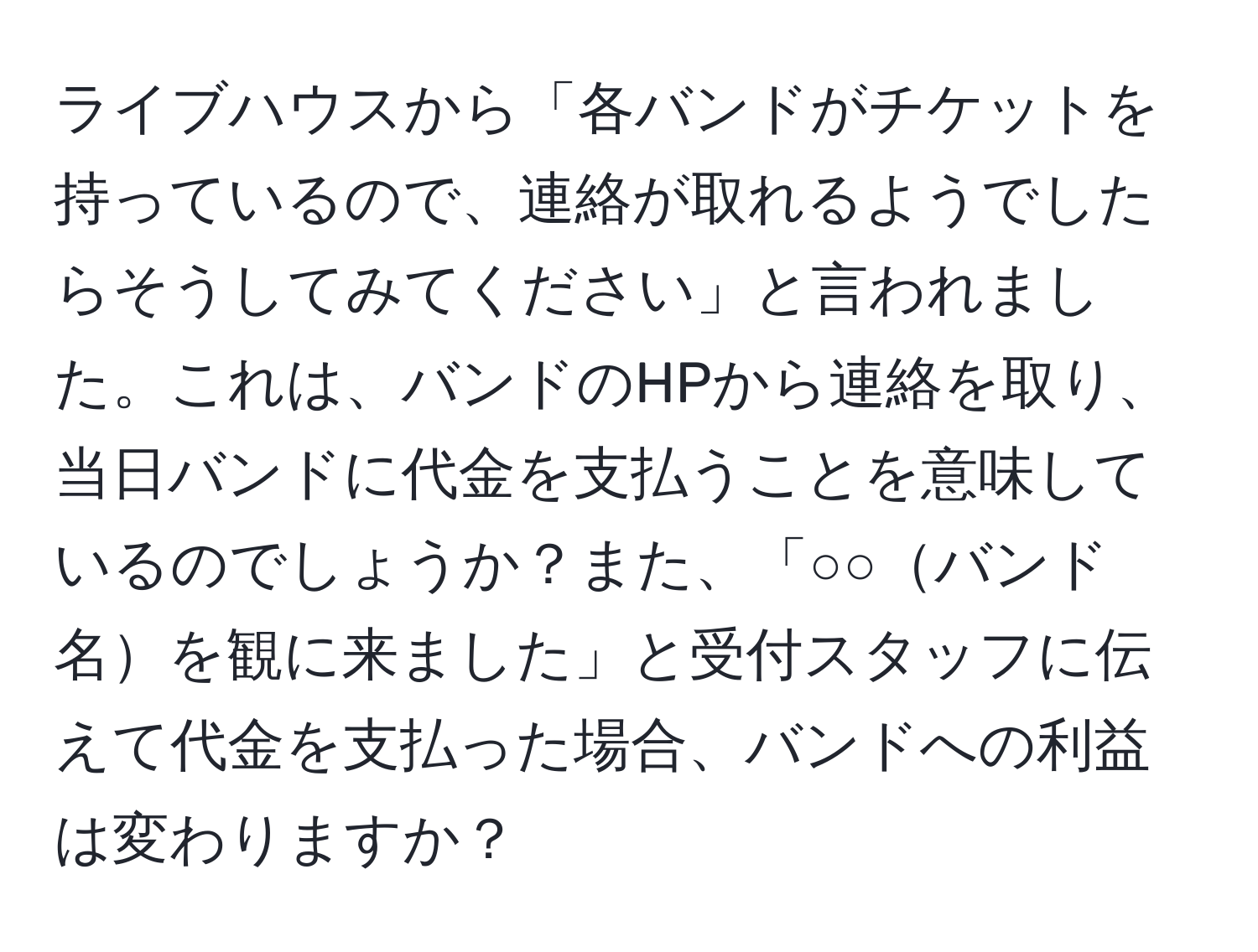 ライブハウスから「各バンドがチケットを持っているので、連絡が取れるようでしたらそうしてみてください」と言われました。これは、バンドのHPから連絡を取り、当日バンドに代金を支払うことを意味しているのでしょうか？また、「○○バンド名を観に来ました」と受付スタッフに伝えて代金を支払った場合、バンドへの利益は変わりますか？