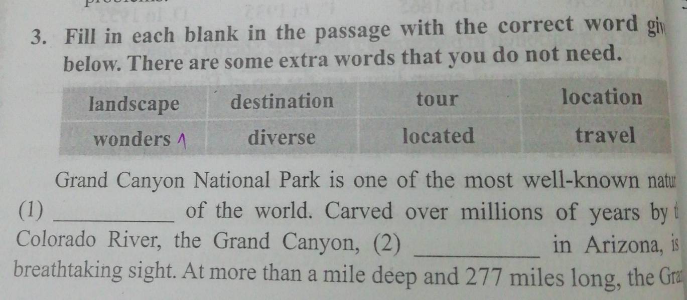 Fill in each blank in the passage with the correct word g 
below. There are some extra words that you do not need. 
Grand Canyon National Park is one of the most well-known natu 
(1) _of the world. Carved over millions of years by t 
Colorado River, the Grand Canyon, (2) _in Arizona, is 
breathtaking sight. At more than a mile deep and 277 miles long, the G