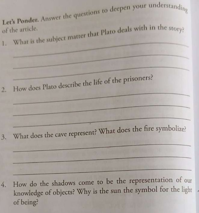 Let's Ponder. Answer the questions to deepen your understanding 
of the article. 
_ 
1. What is the subject matter that Plato deals with in the story? 
_ 
_ 
_ 
2. How does Plato describe the life of the prisoners? 
_ 
_ 
3. What does the cave represent? What does the fire symbolize? 
_ 
_ 
_ 
4. How do the shadows come to be the representation of our 
knowledge of objects? Why is the sun the symbol for the light 
of being?