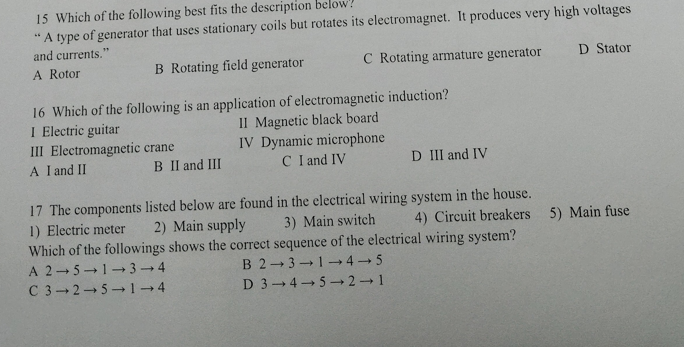 Which of the following best fits the description below?
“ A type of generator that uses stationary coils but rotates its electromagnet. It produces very high voltages
and currents.”
A Rotor B Rotating field generator C Rotating armature generator D Stator
16 Which of the following is an application of electromagnetic induction?
I Electric guitar II Magnetic black board
III Electromagnetic crane IV Dynamic microphone
A I and II B II and III C I and IV D III and IV
17 The components listed below are found in the electrical wiring system in the house.
1 Electric meter 2) Main supply 3) Main switch 4) Circuit breakers 5) Main fuse
Which of the followings shows the correct sequence of the electrical wiring system?
A 2 → 5 → 1 → 3 → 4 B 2 → 3 → 1 → 4 → 5
C 3 → 2 → 5 → 1 → 4 D 3 → 4 → 5 → 2 → 1