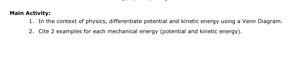 Main Activity: 
1. In the context of physics, differentiate potential and kinetic energy using a Venn Diagram. 
2. Cite 2 examples for each mechanical energy (potential and kinetic energy).