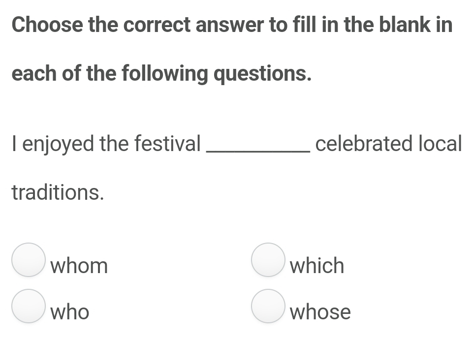 Choose the correct answer to fill in the blank in
each of the following questions.
I enjoyed the festival _celebrated local
traditions.
whom which
who whose