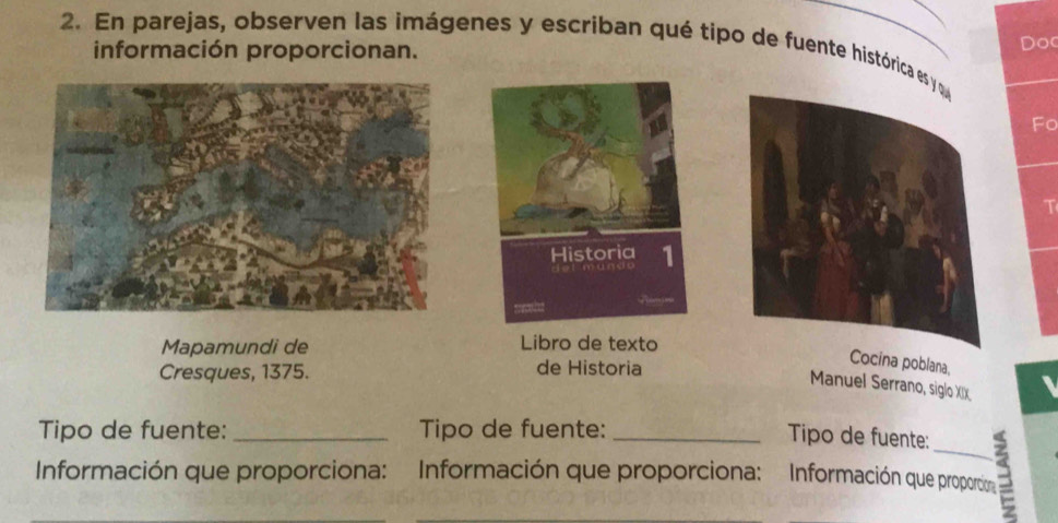 En parejas, observen las imágenes y escriban qué tipo de fuente histórica es y q 
información proporcionan. Doc 
Fo 
T 
Historia 1 
Mapamundi de Libro de texto 
Cresques, 1375. de Historia 
Cocina poblana, 
Manuel Serrano, siglo XIX 
Tipo de fuente:_ Tipo de fuente: 
Tipo de fuente: 
Información que proporciona: Información que proporciona: Información que proporcion a