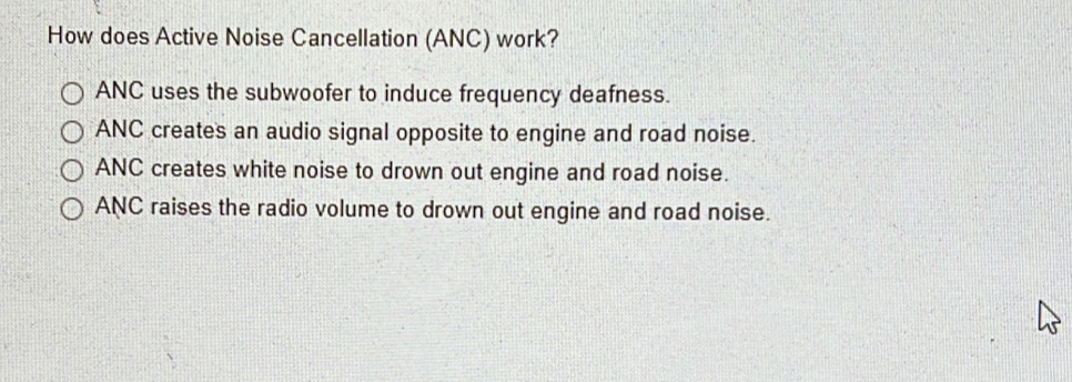 How does Active Noise Cancellation (ANC) work?
ANC uses the subwoofer to induce frequency deafness.
ANC creates an audio signal opposite to engine and road noise.
ANC creates white noise to drown out engine and road noise.
ANC raises the radio volume to drown out engine and road noise.